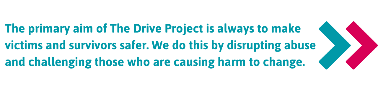 The primary aim of The Drive Project is always to make victims and survivors safer. We do this by disrupting abuse and challenging those who are causing harm to change.